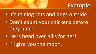 Example
• It’s raining cats and dogs outside!
• Don’t count your chickens before
they hatch.
• He is head over hills for her!
• I’ll give you the moon.
 