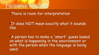 Figurative language
•There is room for interpretation
•It does NOT mean exactly what it sounds
like
•A person has to make a 'smart' guess based
on what is happening in the environment or
with the person when the language is being
used
 
