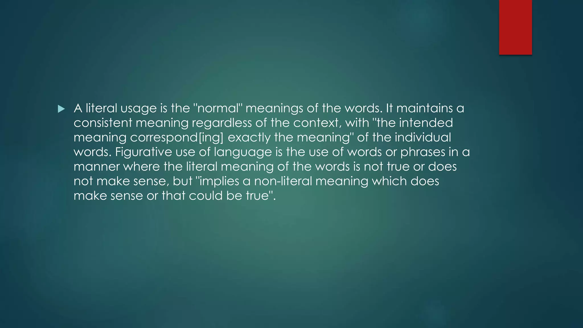  A literal usage is the "normal" meanings of the words. It maintains a
consistent meaning regardless of the context, with "the intended
meaning correspond[ing] exactly the meaning" of the individual
words. Figurative use of language is the use of words or phrases in a
manner where the literal meaning of the words is not true or does
not make sense, but "implies a non-literal meaning which does
make sense or that could be true".
 