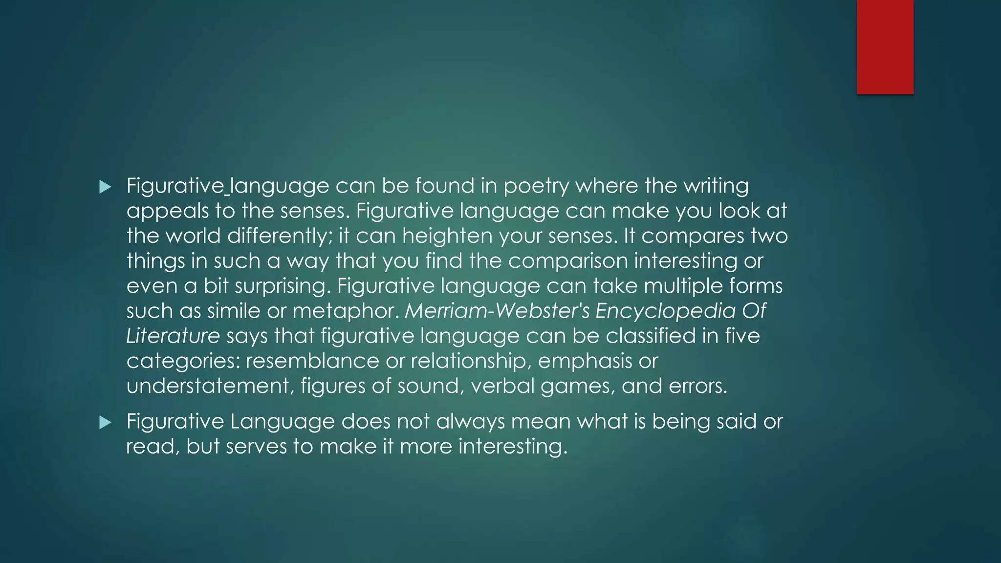  Figurative language can be found in poetry where the writing
appeals to the senses. Figurative language can make you look at
the world differently; it can heighten your senses. It compares two
things in such a way that you find the comparison interesting or
even a bit surprising. Figurative language can take multiple forms
such as simile or metaphor. Merriam-Webster's Encyclopedia Of
Literature says that figurative language can be classified in five
categories: resemblance or relationship, emphasis or
understatement, figures of sound, verbal games, and errors.
 Figurative Language does not always mean what is being said or
read, but serves to make it more interesting.
 