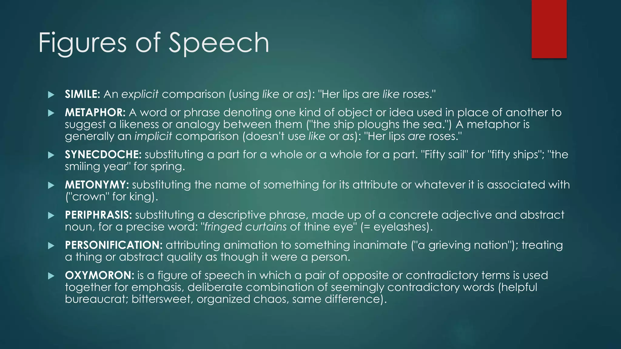 Figures of Speech
 SIMILE: An explicit comparison (using like or as): "Her lips are like roses."
 METAPHOR: A word or phrase denoting one kind of object or idea used in place of another to
suggest a likeness or analogy between them ("the ship ploughs the sea.") A metaphor is
generally an implicit comparison (doesn't use like or as): "Her lips are roses."
 SYNECDOCHE: substituting a part for a whole or a whole for a part. "Fifty sail" for "fifty ships"; "the
smiling year" for spring.
 METONYMY: substituting the name of something for its attribute or whatever it is associated with
("crown" for king).
 PERIPHRASIS: substituting a descriptive phrase, made up of a concrete adjective and abstract
noun, for a precise word: "fringed curtains of thine eye" (= eyelashes).
 PERSONIFICATION: attributing animation to something inanimate ("a grieving nation"); treating
a thing or abstract quality as though it were a person.
 OXYMORON: is a figure of speech in which a pair of opposite or contradictory terms is used
together for emphasis, deliberate combination of seemingly contradictory words (helpful
bureaucrat; bittersweet, organized chaos, same difference).
 