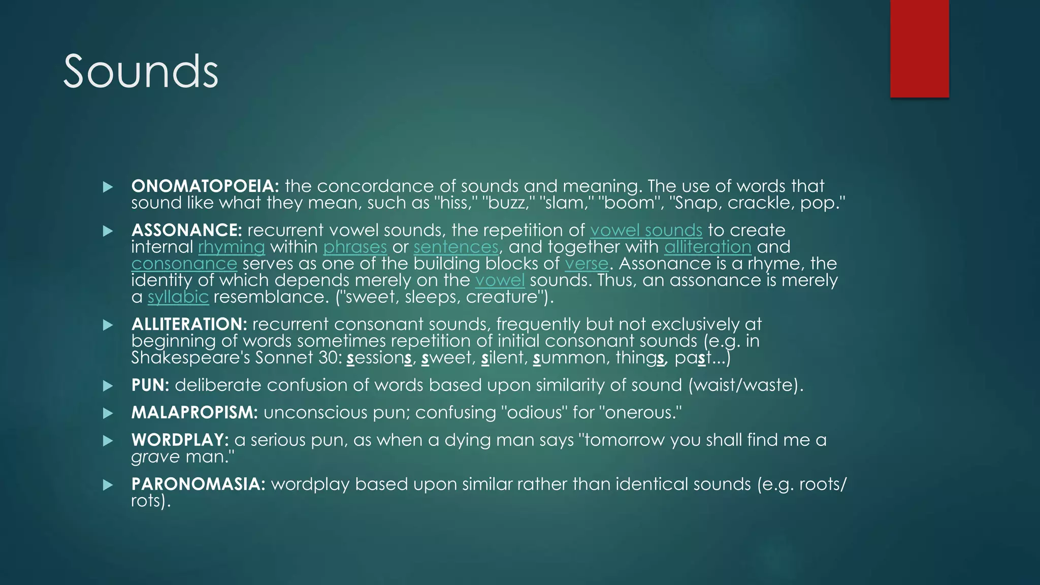 Sounds
 ONOMATOPOEIA: the concordance of sounds and meaning. The use of words that
sound like what they mean, such as "hiss," "buzz," "slam," "boom", "Snap, crackle, pop."
 ASSONANCE: recurrent vowel sounds, the repetition of vowel sounds to create
internal rhyming within phrases or sentences, and together with alliteration and
consonance serves as one of the building blocks of verse. Assonance is a rhyme, the
identity of which depends merely on the vowel sounds. Thus, an assonance is merely
a syllabic resemblance. ("sweet, sleeps, creature").
 ALLITERATION: recurrent consonant sounds, frequently but not exclusively at
beginning of words sometimes repetition of initial consonant sounds (e.g. in
Shakespeare's Sonnet 30: sessions, sweet, silent, summon, things, past...)
 PUN: deliberate confusion of words based upon similarity of sound (waist/waste).
 MALAPROPISM: unconscious pun; confusing "odious" for "onerous."
 WORDPLAY: a serious pun, as when a dying man says "tomorrow you shall find me a
grave man."
 PARONOMASIA: wordplay based upon similar rather than identical sounds (e.g. roots/
rots).
 