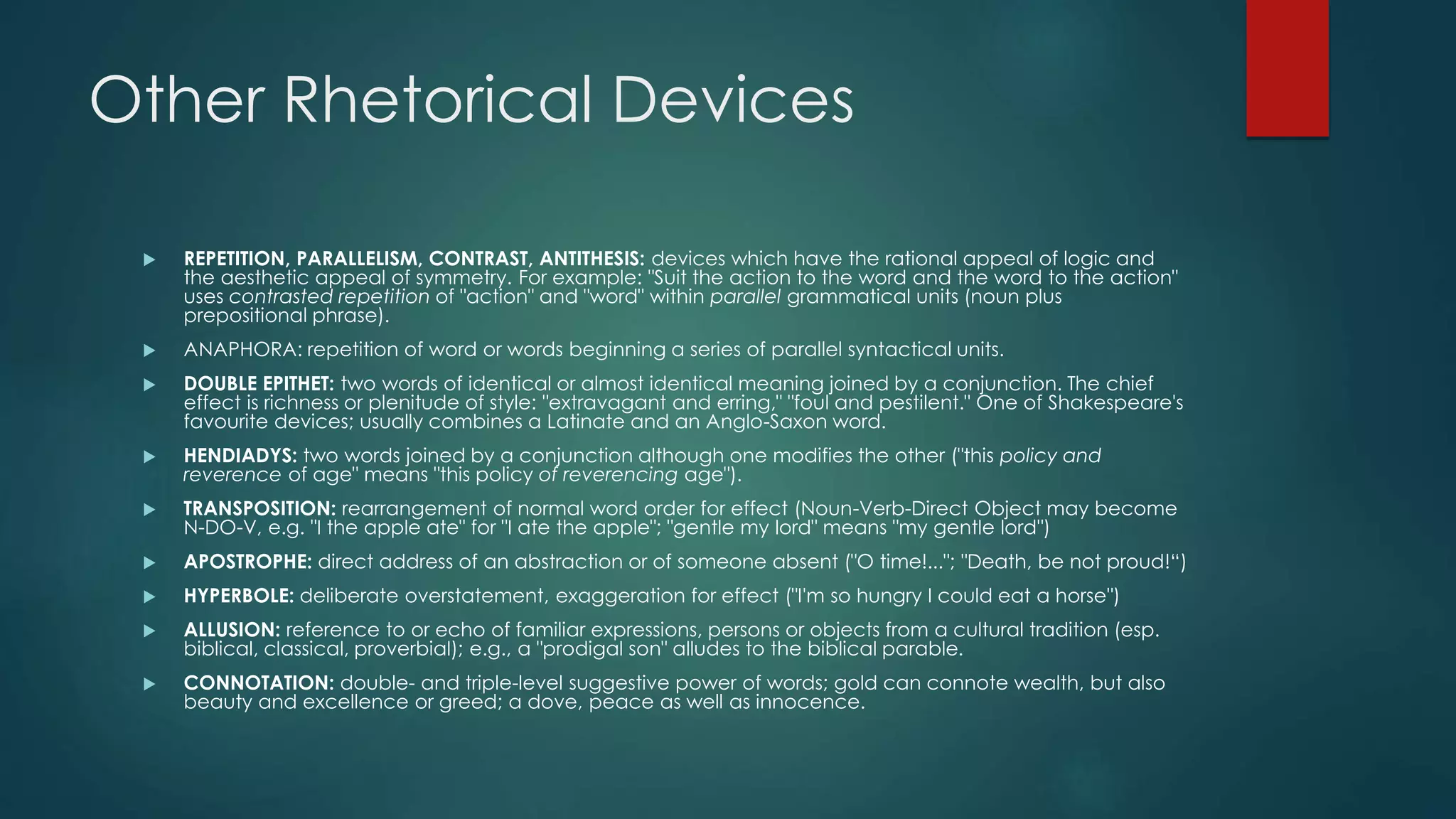 Other Rhetorical Devices
 REPETITION, PARALLELISM, CONTRAST, ANTITHESIS: devices which have the rational appeal of logic and
the aesthetic appeal of symmetry. For example: "Suit the action to the word and the word to the action"
uses contrasted repetition of "action" and "word" within parallel grammatical units (noun plus
prepositional phrase).
 ANAPHORA: repetition of word or words beginning a series of parallel syntactical units.
 DOUBLE EPITHET: two words of identical or almost identical meaning joined by a conjunction. The chief
effect is richness or plenitude of style: "extravagant and erring," "foul and pestilent." One of Shakespeare's
favourite devices; usually combines a Latinate and an Anglo-Saxon word.
 HENDIADYS: two words joined by a conjunction although one modifies the other ("this policy and
reverence of age" means "this policy of reverencing age").
 TRANSPOSITION: rearrangement of normal word order for effect (Noun-Verb-Direct Object may become
N-DO-V, e.g. "I the apple ate" for "I ate the apple"; "gentle my lord" means "my gentle lord")
 APOSTROPHE: direct address of an abstraction or of someone absent ("O time!..."; "Death, be not proud!“)
 HYPERBOLE: deliberate overstatement, exaggeration for effect ("I'm so hungry I could eat a horse")
 ALLUSION: reference to or echo of familiar expressions, persons or objects from a cultural tradition (esp.
biblical, classical, proverbial); e.g., a "prodigal son" alludes to the biblical parable.
 CONNOTATION: double- and triple-level suggestive power of words; gold can connote wealth, but also
beauty and excellence or greed; a dove, peace as well as innocence.
 