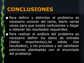 CONCLUSIONES
• Para definir y delimitar el problema es
  necesario conocer del tema, leerlo varias
    veces para que exista confusiones y llegar
    a obtener los resultados requeridos.
•   Para realizar el análisis del problema es
    necesario definir los datos de entrada
    (datos    importantes),de     salida    (los
    resultados), y los procesos y así satisfacer
    peticiones planteadas con el enunciado
    del problema.
 