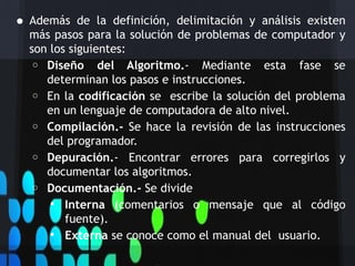 • Además    de la definición, delimitación y análisis existen
  más pasos para la solución de problemas de computador y
  son los siguientes:
   o Diseño del Algoritmo.- Mediante esta fase se
     determinan los pasos e instrucciones.
   o En la codificación se escribe la solución del problema
     en un lenguaje de computadora de alto nivel.
   o Compilación.- Se hace la revisión de las instrucciones
     del programador.
   o Depuración.- Encontrar errores para corregirlos y
     documentar los algoritmos.
   o Documentación.- Se divide
       Interna (comentarios o mensaje que al código
         fuente).
       Externa se conoce como el manual del usuario.
 