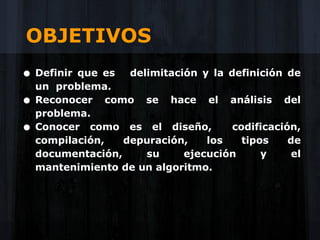 OBJETIVOS
• Definir  que es   delimitación y la definición de
    un problema.
•   Reconocer como se hace el análisis del
    problema.
•   Conocer como es el diseño,         codificación,
    compilación,   depuración,    los    tipos    de
    documentación,     su     ejecución      y     el
    mantenimiento de un algoritmo.
 