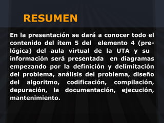 RESUMEN
En la presentación se dará a conocer todo el
contenido del ítem 5 del elemento 4 (pre-
lógica) del aula virtual de la UTA y su
información será presentada en diagramas
empezando por la definición y delimitación
del problema, análisis del problema, diseño
del algoritmo, codificación, compilación,
depuración, la documentación, ejecución,
mantenimiento.
 