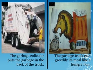 The garbage collector
puts the garbage in the
back of the truck.
The garbage truck eats
greedily its meal like a
hungry lion.
1 2
 