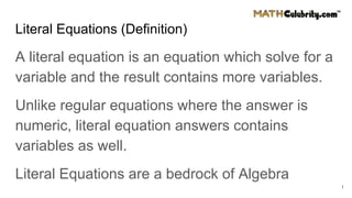 Literal Equations (Definition)
A literal equation is an equation which solve for a
variable and the result contains more variables.
Unlike regular equations where the answer is
numeric, literal equation answers contains
variables as well.
Literal Equations are a bedrock of Algebra
1
 