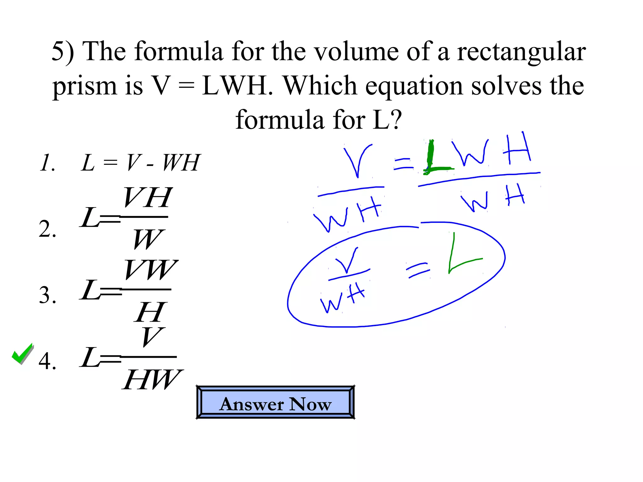 1. L = V - WH
2.
3.
4.
5) The formula for the volume of a rectangular
prism is V = LWH. Which equation solves the
formula for L?
L=
VH
W
L=
VW
H
L=
V
HW
Answer Now
 