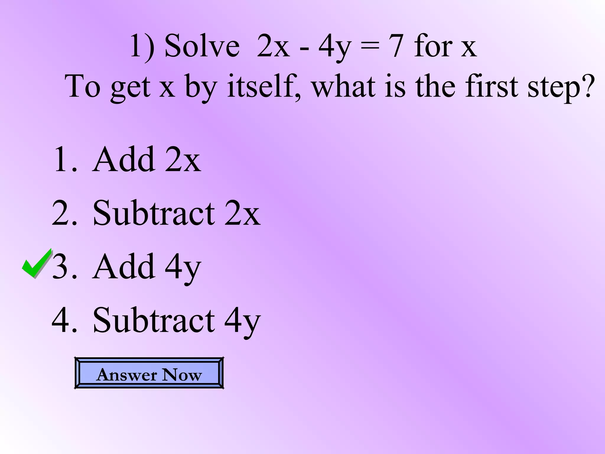 1) Solve 2x - 4y = 7 for x
To get x by itself, what is the first step?
1. Add 2x
2. Subtract 2x
3. Add 4y
4. Subtract 4y
Answer Now
 