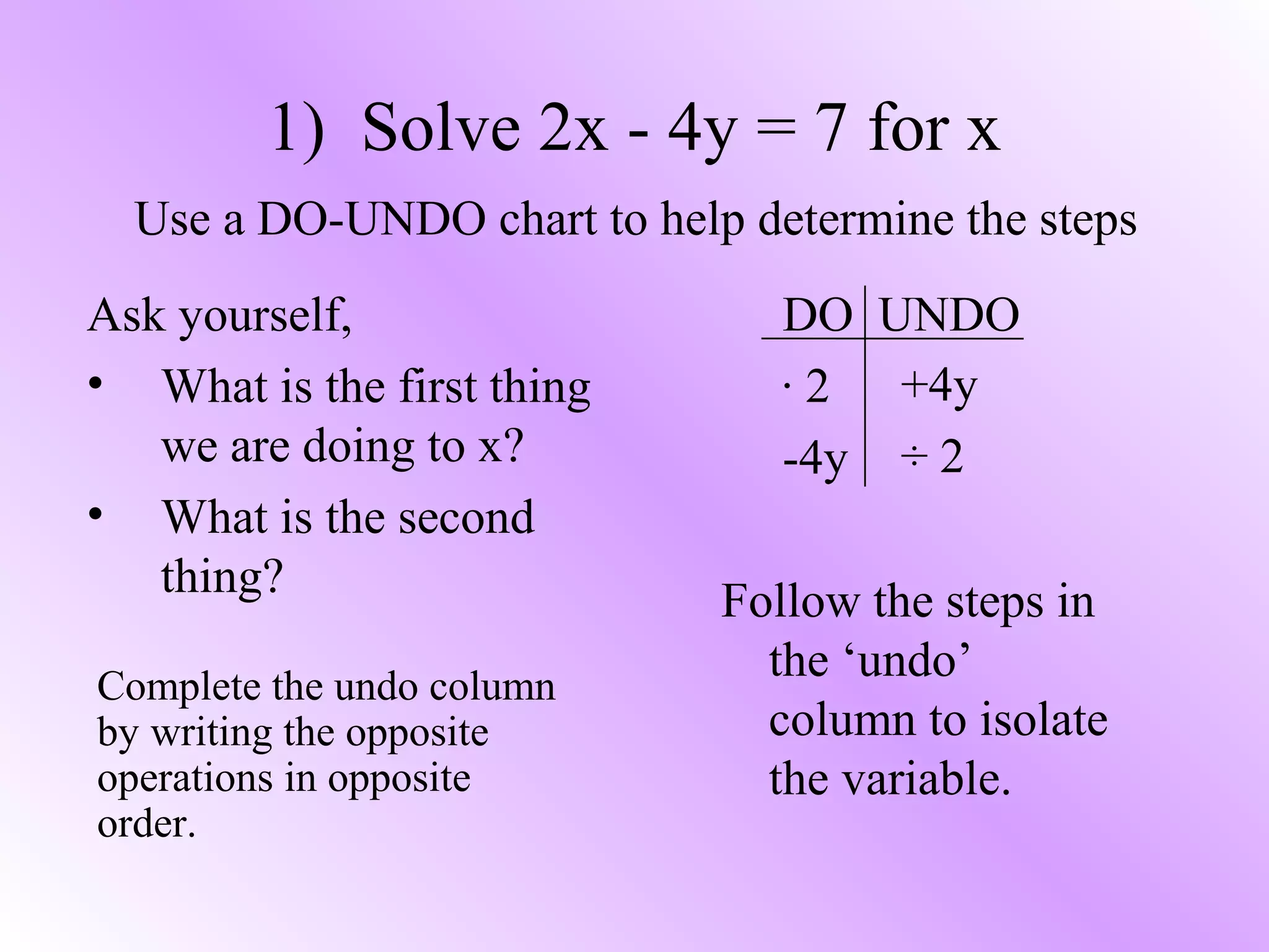 Ask yourself,
• What is the first thing
we are doing to x?
• What is the second
thing?
1) Solve 2x - 4y = 7 for x
Use a DO-UNDO chart to help determine the steps
DO UNDO
· 2
-4y
Follow the steps in
the ‘undo’
column to isolate
the variable.
+4y
÷ 2
Complete the undo column
by writing the opposite
operations in opposite
order.
 