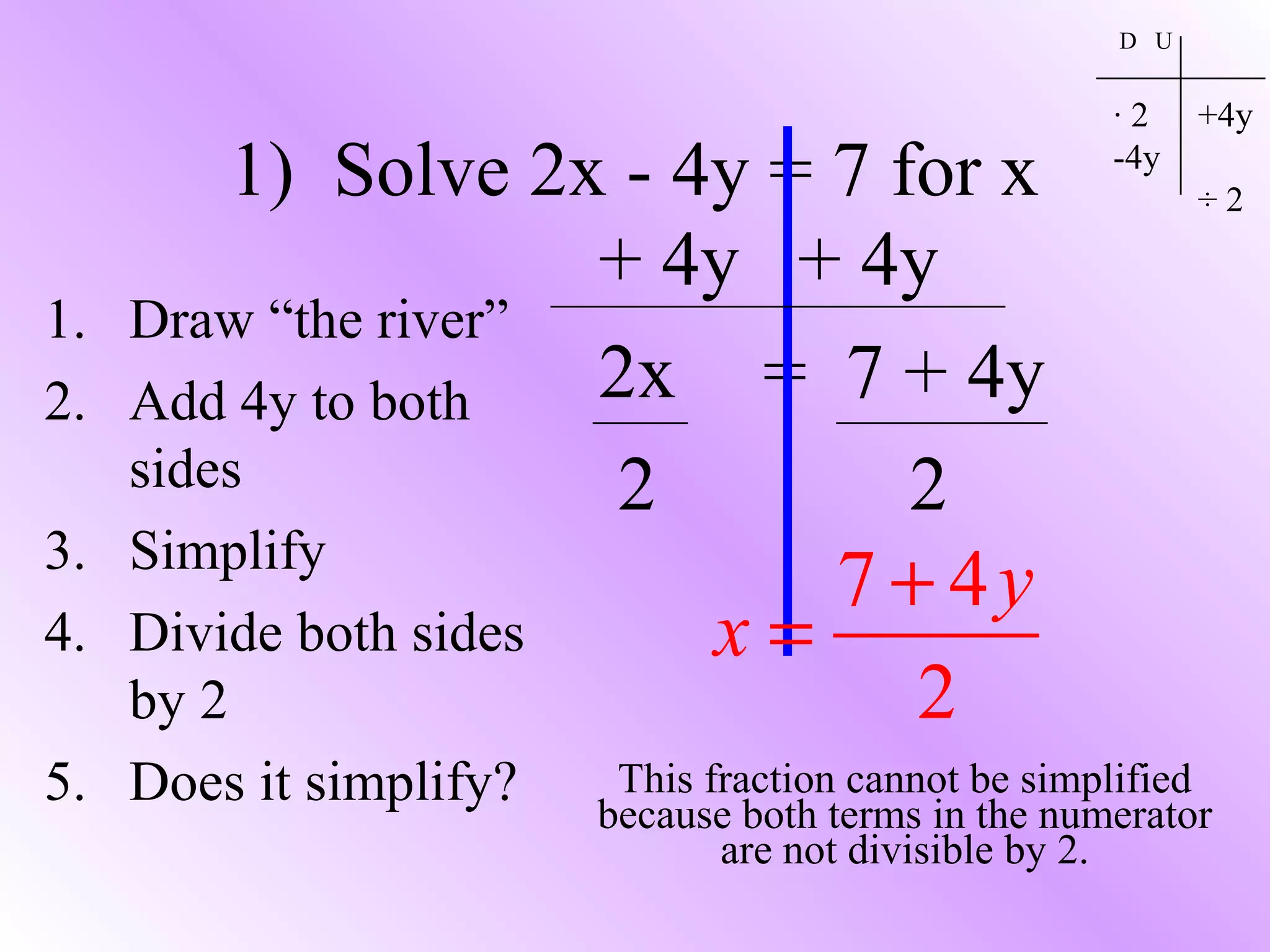 1) Solve 2x - 4y = 7 for x
1. Draw “the river”
2. Add 4y to both
sides
3. Simplify
4. Divide both sides
by 2
5. Does it simplify?
D U
· 2
-4y
+4y
÷ 2
+ 4y + 4y
2x = 7 + 4y
2 2
7 4
2
y
x
+
=
This fraction cannot be simplified
because both terms in the numerator
are not divisible by 2.
 