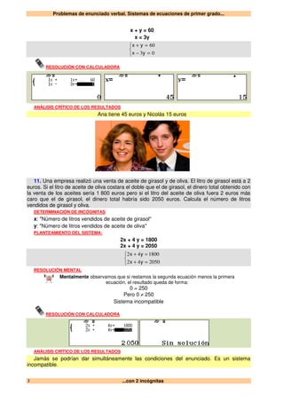 Problemas de enunciado verbal. Sistemas de ecuaciones de primer grado...
...con 2 incógnitas2
x + y = 60
x = 3y



=−
=+
03
60
yx
yx
RESOLUCIÓN CON CALCULADORA
ANÁLISIS CRÍTICO DE LOS RESULTADOS
Ana tiene 45 euros y Nicolás 15 euros
11. Una empresa realizó una venta de aceite de girasol y de oliva. El litro de girasol está a 2
euros. Si el litro de aceite de oliva costara el doble que el de girasol, el dinero total obtenido con
la venta de los aceites sería 1 800 euros pero si el litro del aceite de oliva fuera 2 euros más
caro que el de girasol, el dinero total habría sido 2050 euros. Calcula el número de litros
vendidos de girasol y oliva.
DETERMINACIÓN DE INCÓGNITAS
x: "Número de litros vendidos de aceite de girasol"
y: "Número de litros vendidos de aceite de oliva"
PLANTEAMIENTO DEL SISTEMA:
2x + 4 y = 1800
2x + 4 y = 2050



=+
=+
205042
180042
yx
yx
RESOLUCIÓN MENTAL
Mentalmente observamos que si restamos la segunda ecuación menos la primera
ecuación, el resultado queda de forma:
0 = 250
Pero 0 ≠ 250
Sistema incompatible
RESOLUCIÓN CON CALCULADORA
ANÁLISIS CRÍTICO DE LOS RESULTADOS
Jamás se podrían dar simultáneamente las condiciones del enunciado. Es un sistema
incompatible.
 