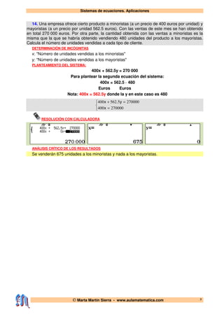 Sistemas de ecuaciones. Aplicaciones
© Marta Martín Sierra - www.aulamatematica.com 3
14. Una empresa ofrece cierto producto a minoristas (a un precio de 400 euros por unidad) y
mayoristas (a un precio por unidad 562.5 euros). Con las ventas de este mes se han obtenido
en total 270 000 euros. Por otra parte, la cantidad obtenida con las ventas a minoristas es la
misma que la que se habría obtenido vendiendo 480 unidades del producto a los mayoristas.
Calcula el número de unidades vendidas a cada tipo de cliente.
DETERMINACIÓN DE INCÓGNITAS
x: "Número de unidades vendidas a los minoristas"
y: "Número de unidades vendidas a los mayoristas"
PLANTEAMIENTO DEL SISTEMA:
400x + 562.5y = 270 000
Para plantear la segunda ecuación del sistema:
400x = 562.5 · 480
Euros Euros
Nota: 400x = 562.5y donde la y en este caso es 480



=
=+
270000400
2700005562400
x
y.x
RESOLUCIÓN CON CALCULADORA
ANÁLISIS CRÍTICO DE LOS RESULTADOS
Se venderán 675 unidades a los minoristas y nada a los mayoristas.
 