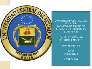 UNIVERSIDAD CENTRAL DEL
ECUADOR
FACULTAD DE FILOSOFIA
LETRAS Y CIENCIAS DE LA
EDUCACION
DANIELA ESTEFANIA
PERUGACHI MORENO
7MO SEMESTRE
LOEI
ARTICULO 3
LITERAL F-H
 