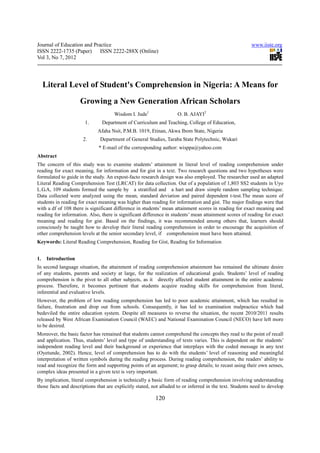 Journal of Education and Practice                                                                        www.iiste.org
ISSN 2222-1735 (Paper) ISSN 2222-288X (Online)
Vol 3, No 7, 2012




     Literal Level of Student's Comprehension in Nigeria: A Means for
                     Growing a New Generation African Scholars
                                     Wisdom I. Jude1                 O. B. AJAYI2
                       1.      Department of Curriculum and Teaching, College of Education,
                             Afaha Nsit, P.M.B. 1019, Etinan, Akwa Ibom State, Nigeria
                      2.      Department of General Studies, Taraba State Polytechnic, Wukari
                              * E-mail of the corresponding author: wisppa@yahoo.com
Abstract
The concern of this study was to examine students’ attainment in literal level of reading comprehension under
reading for exact meaning, for information and for gist in a text. Two research questions and two hypotheses were
formulated to guide in the study. An expost-facto research design was also employed. The researcher used an adapted
Literal Reading Comprehension Test (LRCAT) for data collection. Out of a population of 1,803 SS2 students in Uyo
L.G.A, 109 students formed the sample by a stratified and a hart and draw simple random sampling technique.
Data collected were analyzed using the mean, standard deviation and paired dependent t-test.The mean score of
students in reading for exact meaning was higher than reading for information and gist. The major findings were that
with a df of 108 there is significant difference in students’ mean attainment scores in reading for exact meaning and
reading for information. Also, there is significant difference in students’ mean attainment scores of reading for exact
meaning and reading for gist. Based on the findings, it was recommended among others that, learners should
consciously be taught how to develop their literal reading comprehension in order to encourage the acquisition of
other comprehension levels at the senior secondary level, if comprehension must have been attained.
Keywords: Literal Reading Comprehension, Reading for Gist, Reading for Information


1.    Introduction
In second language situation, the attainment of reading comprehension attainment has remained the ultimate desire
of any students, parents and society at large, for the realization of educational goals. Students’ level of reading
comprehension is the pivot to all other subjects, as it directly affected student attainment in the entire academic
process. Therefore, it becomes pertinent that students acquire reading skills for comprehension from literal,
inferential and evaluative levels.
However, the problem of low reading comprehension has led to poor academic attainment, which has resulted in
failure, frustration and drop out from schools. Consequently, it has led to examination malpractice which had
bedeviled the entire education system. Despite all measures to reverse the situation, the recent 2010/2011 results
released by West African Examination Council (WAEC) and National Examination Council (NECO) have left more
to be desired.
Moreover, the basic factor has remained that students cannot comprehend the concepts they read to the point of recall
and application. Thus, students’ level and type of understanding of texts varies. This is dependent on the students’
independent reading level and their background or experience that interplays with the coded message in any text
(Oyetunde, 2002). Hence, level of comprehension has to do with the students’ level of reasoning and meaningful
interpretation of written symbols during the reading process. During reading comprehension, the readers’ ability to
read and recognize the form and supporting points of an argument; to grasp details; to recast using their own senses,
complex ideas presented in a given text is very important.
By implication, literal comprehension is technically a basic form of reading comprehension involving understanding
those facts and descriptions that are explicitly stated, not alluded to or inferred in the text. Students need to develop

                                                          120
 