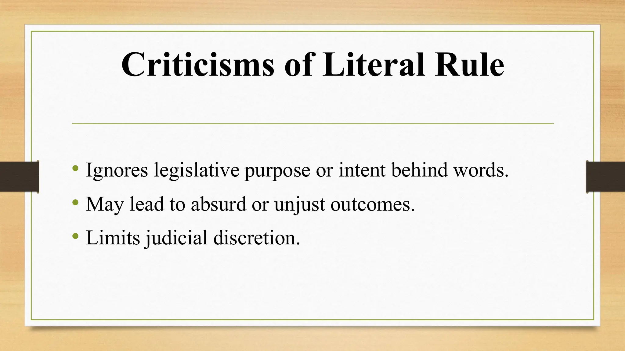 Criticisms of Literal Rule
• Ignores legislative purpose or intent behind words.
• May lead to absurd or unjust outcomes.
• Limits judicial discretion.
 