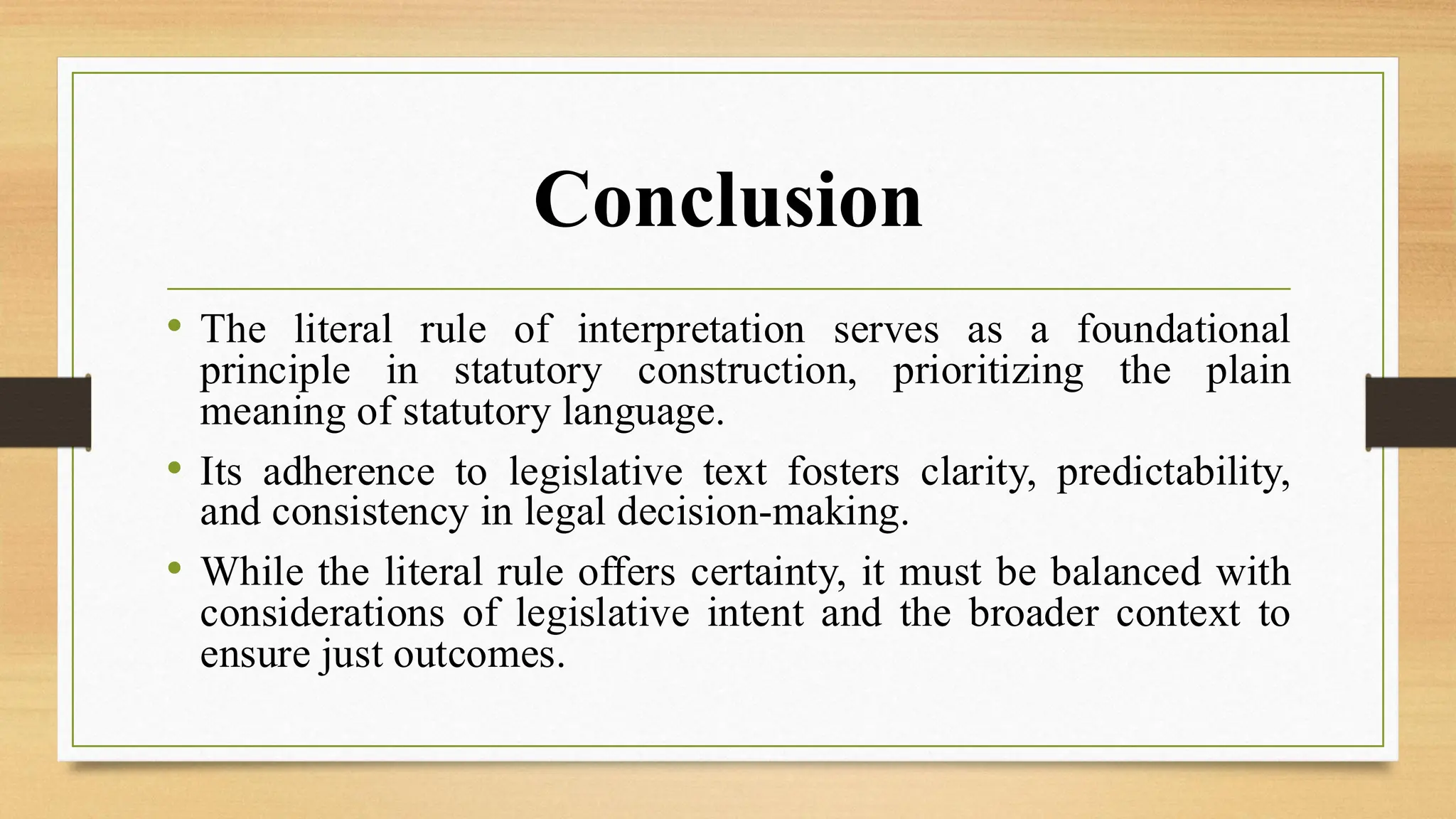 Conclusion
• The literal rule of interpretation serves as a foundational
principle in statutory construction, prioritizing the plain
meaning of statutory language.
• Its adherence to legislative text fosters clarity, predictability,
and consistency in legal decision-making.
• While the literal rule offers certainty, it must be balanced with
considerations of legislative intent and the broader context to
ensure just outcomes.
 