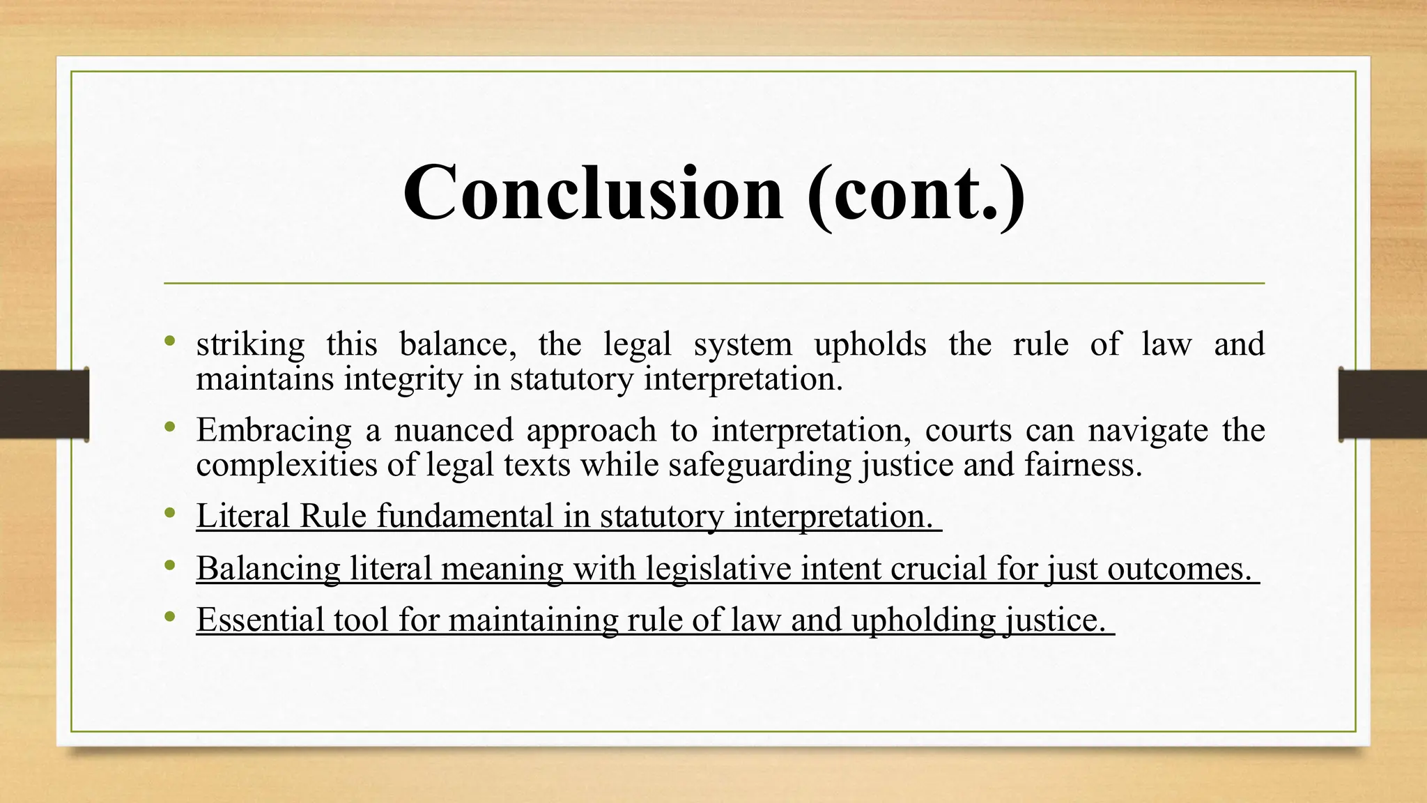Conclusion (cont.)
• striking this balance, the legal system upholds the rule of law and
maintains integrity in statutory interpretation.
• Embracing a nuanced approach to interpretation, courts can navigate the
complexities of legal texts while safeguarding justice and fairness.
• Literal Rule fundamental in statutory interpretation.
• Balancing literal meaning with legislative intent crucial for just outcomes.
• Essential tool for maintaining rule of law and upholding justice.
 