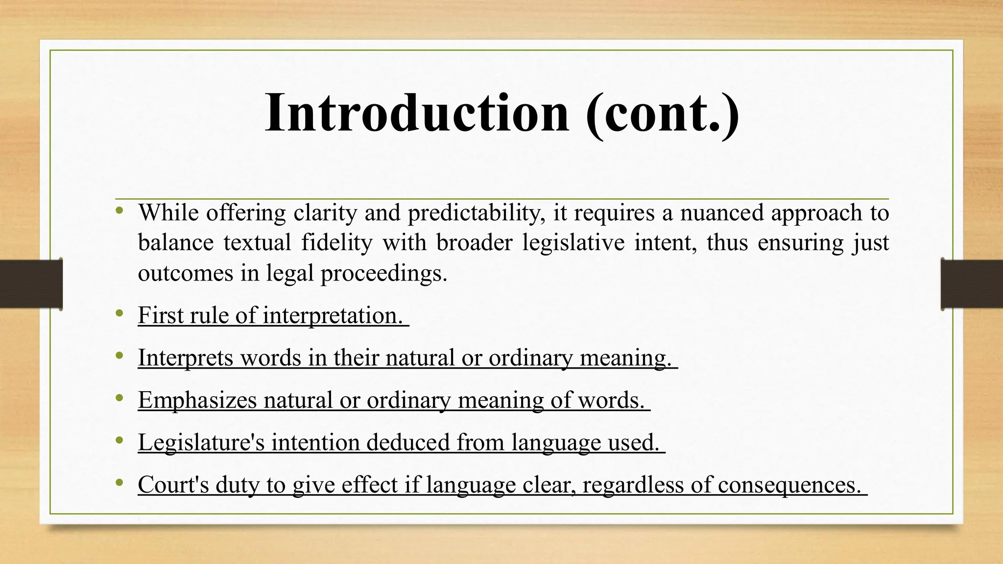 Introduction (cont.)
• While offering clarity and predictability, it requires a nuanced approach to
balance textual fidelity with broader legislative intent, thus ensuring just
outcomes in legal proceedings.
• First rule of interpretation.
• Interprets words in their natural or ordinary meaning.
• Emphasizes natural or ordinary meaning of words.
• Legislature's intention deduced from language used.
• Court's duty to give effect if language clear, regardless of consequences.
 