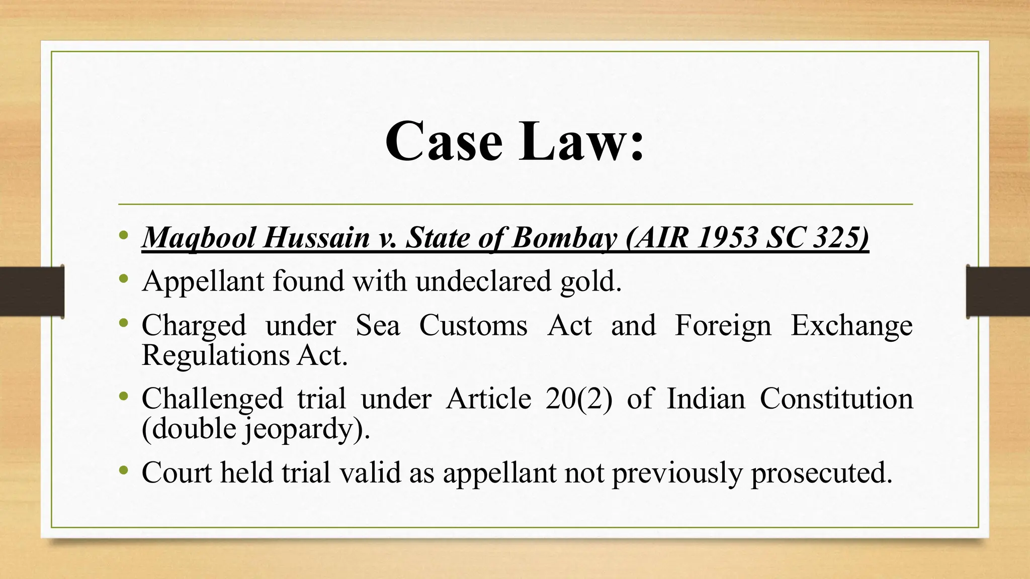 Case Law:
• Maqbool Hussain v. State of Bombay (AIR 1953 SC 325)
• Appellant found with undeclared gold.
• Charged under Sea Customs Act and Foreign Exchange
Regulations Act.
• Challenged trial under Article 20(2) of Indian Constitution
(double jeopardy).
• Court held trial valid as appellant not previously prosecuted.
 