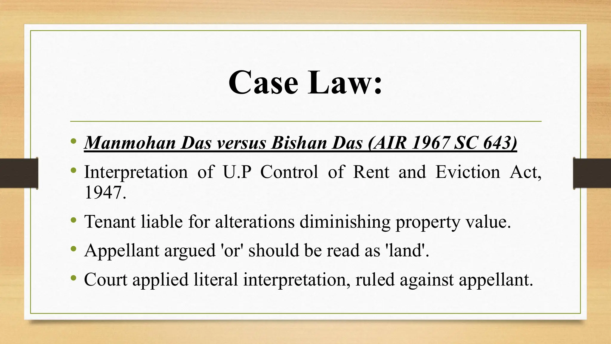 Case Law:
• Manmohan Das versus Bishan Das (AIR 1967 SC 643)
• Interpretation of U.P Control of Rent and Eviction Act,
1947.
• Tenant liable for alterations diminishing property value.
• Appellant argued 'or' should be read as 'land'.
• Court applied literal interpretation, ruled against appellant.
 