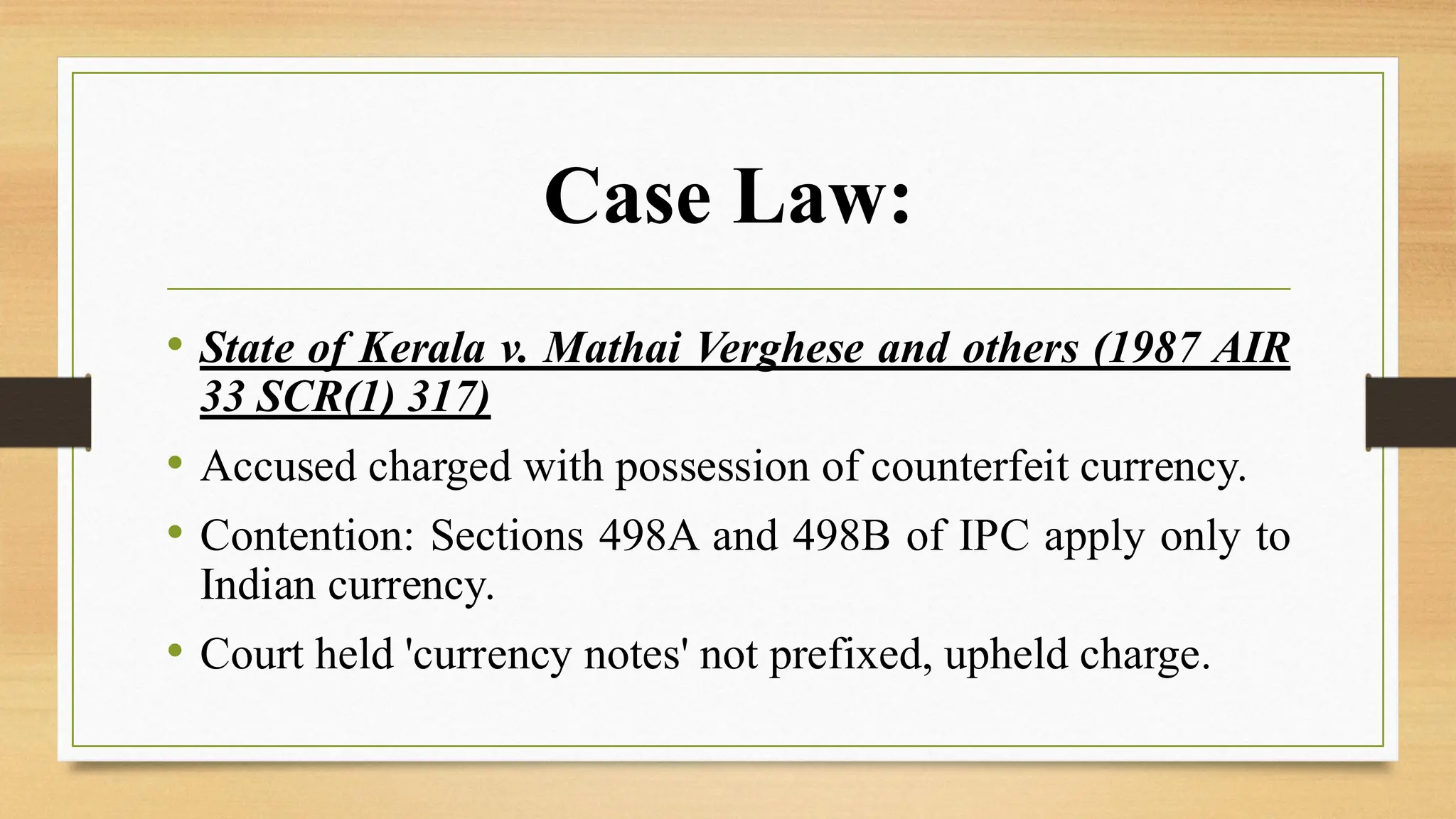 Case Law:
• State of Kerala v. Mathai Verghese and others (1987 AIR
33 SCR(1) 317)
• Accused charged with possession of counterfeit currency.
• Contention: Sections 498A and 498B of IPC apply only to
Indian currency.
• Court held 'currency notes' not prefixed, upheld charge.
 