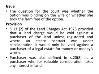 Issue
• The question for the court was whether the
option was binding on the wife or whether she
took the farm free of the option.
Provision
• S 13 (2) of the Land Charges Act 1925 provided
that a land charge would be void against a
purchaser of the land unless registered and
where an estate contract was under
consideration it would only be void against a
purchaser of a legal estate for money or money’s
worth.
• Purchaser was also defined in s.20(8) as a
purchaser who for valuable consideration takes
any interest in land.
 