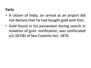 Facts
• A citizen of India, on arrival at an airport did
not declare that he had bought gold with him.
• Gold found in his possession during search in
violation of govt. notification, was confiscated
u/s.167(8) of Sea Customs Act, 1878.
 