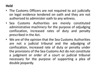 Held
• The Customs Officers are not required to act judicially
on legal evidence tendered on oath and they are not
authorised to administer oath to any witness.
• Sea Customs Authorities are merely constituted
administrative machinery for the purpose of adjudging
confiscation, increased rates of duty and penalty
prescribed in the Act.
• We are of the opinion that the Sea Customs Authorities
are not a judicial tribunal and the adjudging of
confiscation, increased rate of duty or penalty under
the provisions of the Sea Customs Act do not constitute
a judgment or order of a court or judicial tribunal
necessary for the purpose of supporting a plea of
double jeopardy.
 
