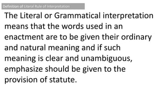 Definition of Literal Rule of Interpretation
The Literal or Grammatical interpretation
means that the words used in an
enactment are to be given their ordinary
and natural meaning and if such
meaning is clear and unambiguous,
emphasize should be given to the
provision of statute.
 