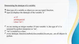 Determining the datatype of a variable:
 data type of a variable or object,we can use type() function.
 type (a) displays the datatype of the variable ‘a’
a=15
print(type(a))
<class ‘int’>
 we are storing an integer number 15 into variable ‘a’,the type of ‘a’ is
assumed by python interpreter as ‘int’.
 ‘int’ is treated as a class.
 every datatype ,function,method,class,module,list,sets,etc...are all objects in
python.
 