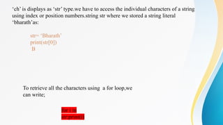 ‘ch’ is displays as ‘str’ type.we have to access the individual characters of a string
using index or position numbers.string str where we stored a string literal
‘bharath’as:
str= ‘Bharath’
print(str[0])
B
To retrieve all the characters using a for loop,we can write:
To retrieve all the characters using a for loop,we
can write;
for i in
str:print(i)
 