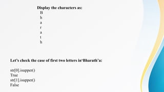 Display the characters as:
B
h
a
r
a
t
h
Let’s check the case of first two letters in‘Bharath’a:
str[0].isupper()
True
str[1].isupper()
False
 