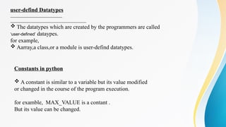 user-defind Datatypes
 The datatypes which are created by the programmers are called
‘user-defined’ dataypes.
for example,
 Aarray,a class,or a module is user-defind datatypes.
Constants in python
 A constant is similar to a variable but its value modified
or changed in the course of the program execution.
for examble, MAX_VALUE is a contant .
But its value can be changed.
 