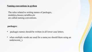 Naming conventions in python
packages:
• packages names should be written in all lower case letters.
• when multiple words are used for a name,we should them using an
underscore(_).
The rules related to writing names of packages,
modules,classes,variables,etc
are called naming conventions.
 
