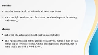 modules:
• modules names should be written in all lower case letters.
• when multiple words are used for a name, we should separate them using
underscore(_).
classes:
• Each word of a calss name should start with capital letter.
• This rule is application for the classes created by us. python’s built-in class
names use all lowercase words. when a class represents exception,then its
name should end with a word ‘Error’.
 