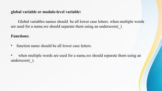 global variable or module-level variable:
Global variables names should be all lower case letters. when multiple words
are used for a name,we should separate them using an underscore(_)
Functions:
• function name should be all lower case letters.
• when multiple words are used for a name,we should separate them using an
underscore(_).
 