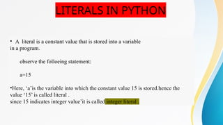 LITERALS IN PYTHON
• A literal is a constant value that is stored into a variable
in a program.
observe the folloeing statement:
a=15
•Here, ‘a’is the variable into which the constant value 15 is stored.hence the
value ‘15’ is called literal .
since 15 indicates integer value’it is called integer literal .
 