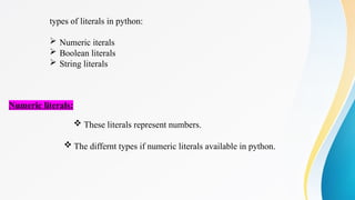types of literals in python:
 Numeric iterals
 Boolean literals
 String literals
Numeric literals:
 These literals represent numbers.
 The differnt types if numeric literals available in python.
 