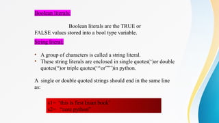 Boolean literals:
Boolean literals are the TRUE or
FALSE valucs stored into a bool type variable.
String literal:
• A group of characters is called a string literal.
• These string literals are enclosed in single quotes(‘)or double
quotes(“)or triple quotes(‘‘‘or””’)in python.
A single or double quoted strings should end in the same line
as:
s1= ‘this is first Inian book’
s2= “core python”
 