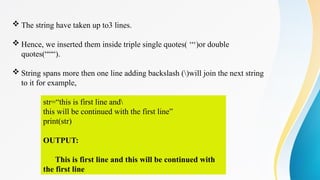  The string have taken up to3 lines.
 Hence, we inserted them inside triple single quotes( ‘‘‘)or double
quotes(“““).
 String spans more then one line adding backslash ()will join the next string
to it for example,
str=“this is first line and
this will be continued with the first line”
print(str)
OUTPUT:
This is first line and this will be continued with
the first line
 