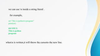 we can use n inside a string literal .
for example,
str=”this is pythonn program”
print(str)
OUTPUT:
This is python
program
whenn is written,it will throw the cursorto the new line.
 