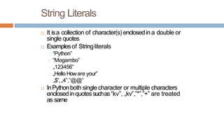 String Literals
It isa collection of character(s) enclosedina double or
single quotes
Examplesof Stringliterals
“Python”
“Mogambo”
„123456‟
„Hello Howare your‟
„$‟,„4‟,”@@”
InPythonboth singlecharacter or multiple characters
enclosedin quotessuchas“kv”, „kv‟,‟*‟,”+” are treated
as same