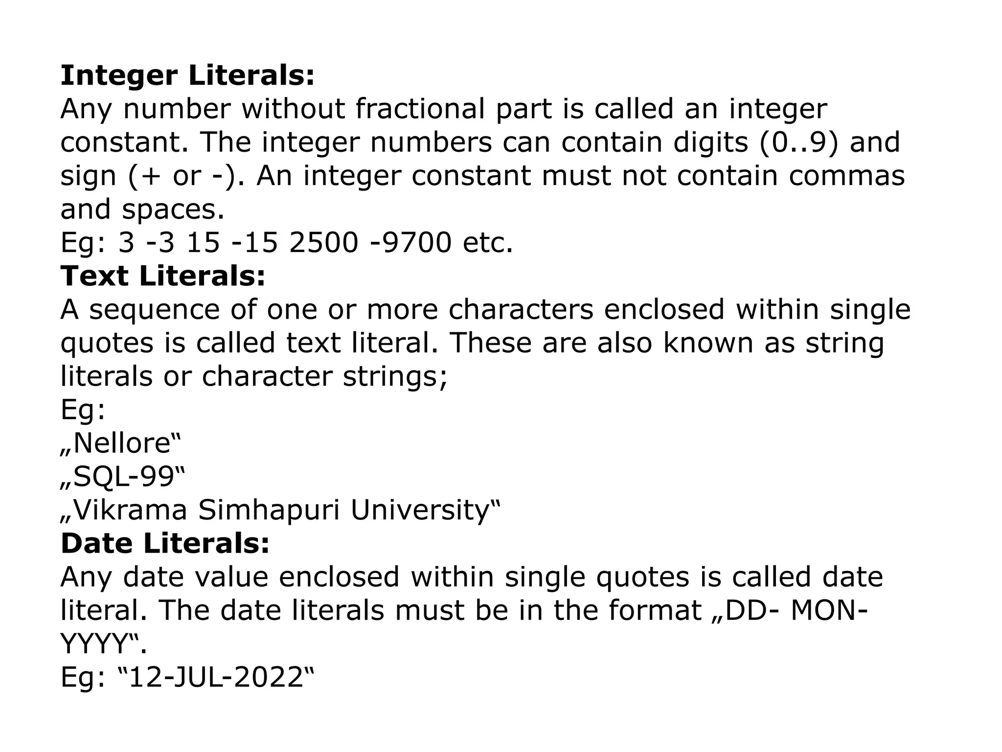 Integer Literals:
Any number without fractional part is called an integer
constant. The integer numbers can contain digits (0..9) and
sign (+ or -). An integer constant must not contain commas
and spaces.
Eg: 3 -3 15 -15 2500 -9700 etc.
Text Literals:
A sequence of one or more characters enclosed within single
quotes is called text literal. These are also known as string
literals or character strings;
Eg:
„Nellore‟
„SQL-99‟
„Vikrama Simhapuri University‟
Date Literals:
Any date value enclosed within single quotes is called date
literal. The date literals must be in the format „DD- MON-
YYYY .
‟
Eg: 12-JUL-2022
‟ ‟
 