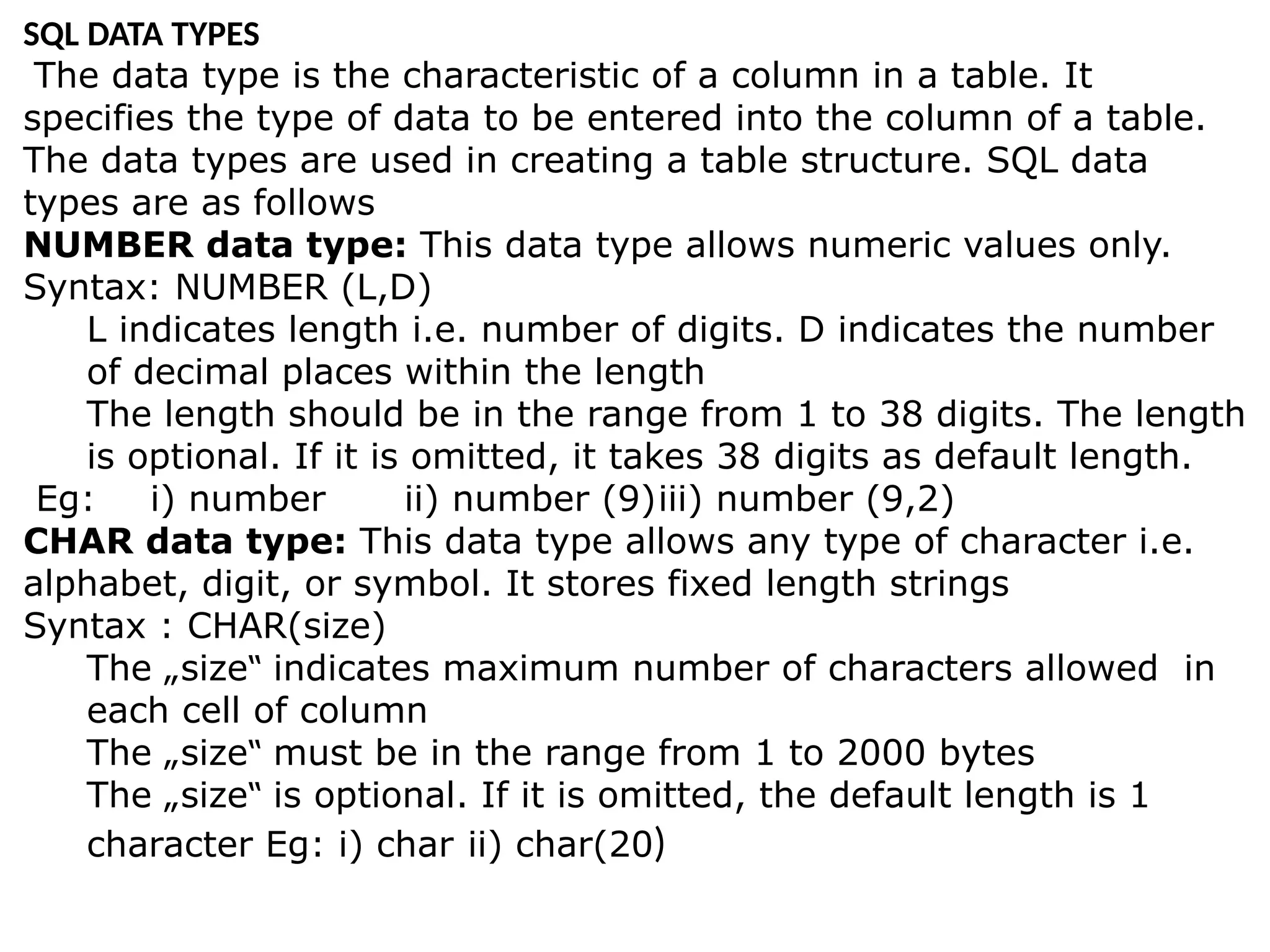 SQL DATA TYPES
The data type is the characteristic of a column in a table. It
specifies the type of data to be entered into the column of a table.
The data types are used in creating a table structure. SQL data
types are as follows
NUMBER data type: This data type allows numeric values only.
Syntax: NUMBER (L,D)
L indicates length i.e. number of digits. D indicates the number
of decimal places within the length
The length should be in the range from 1 to 38 digits. The length
is optional. If it is omitted, it takes 38 digits as default length.
Eg: i) number ii) number (9)iii) number (9,2)
CHAR data type: This data type allows any type of character i.e.
alphabet, digit, or symbol. It stores fixed length strings
Syntax : CHAR(size)
The „size indicates maximum number of characters allowed in
‟
each cell of column
The „size must be in the range from 1 to 2000 bytes
‟
The „size is optional. If it is omitted, the default length is 1
‟
character Eg: i) char ii) char(20)
 