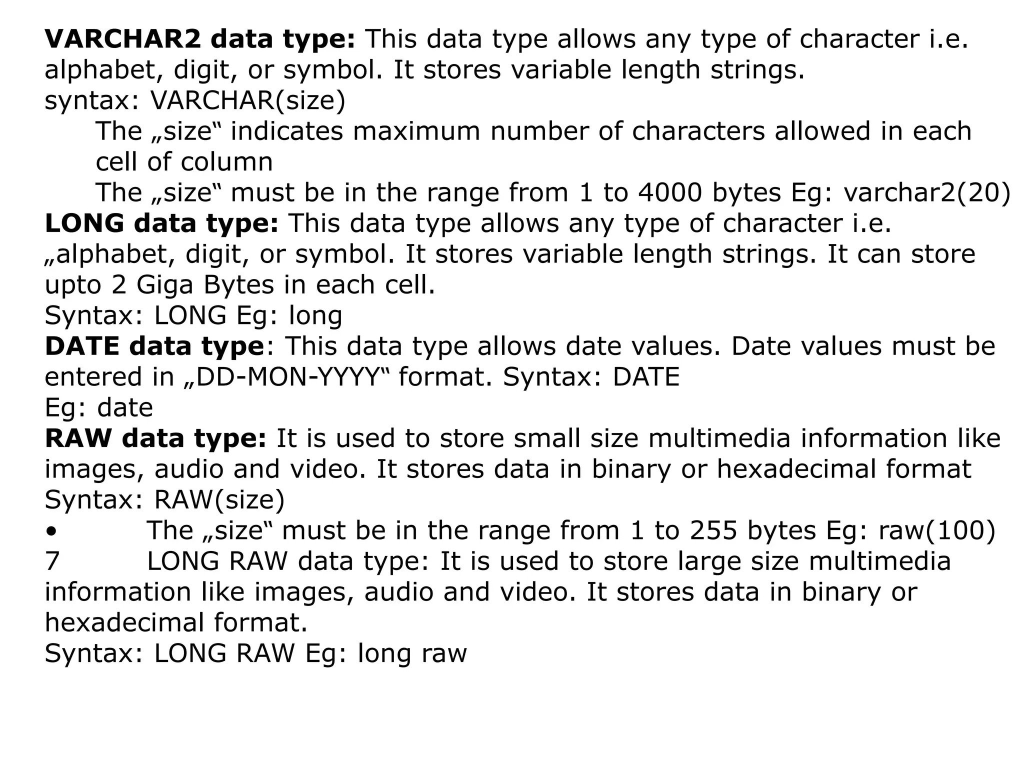 VARCHAR2 data type: This data type allows any type of character i.e.
alphabet, digit, or symbol. It stores variable length strings.
syntax: VARCHAR(size)
The „size indicates maximum number of characters allowed in each
‟
cell of column
The „size must be in the range from 1 to 4000 bytes Eg: varchar2(20)
‟
LONG data type: This data type allows any type of character i.e.
„alphabet, digit, or symbol. It stores variable length strings. It can store
upto 2 Giga Bytes in each cell.
Syntax: LONG Eg: long
DATE data type: This data type allows date values. Date values must be
entered in „DD-MON-YYYY format. Syntax: DATE
‟
Eg: date
RAW data type: It is used to store small size multimedia information like
images, audio and video. It stores data in binary or hexadecimal format
Syntax: RAW(size)
• The „size must be in the range from 1 to 255 bytes Eg: raw(100)
‟
7 LONG RAW data type: It is used to store large size multimedia
information like images, audio and video. It stores data in binary or
hexadecimal format.
Syntax: LONG RAW Eg: long raw
 