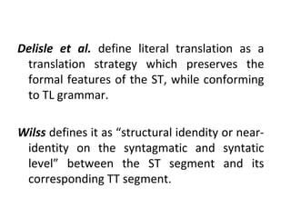 Delisle et al.  define literal translation as a translation strategy which preserves the formal features of the ST, while conforming to TL grammar. Wilss  defines it as “structural idendity or near-identity on the syntagmatic and syntatic level” between the ST segment and its corresponding TT segment.  