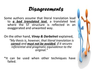 Disagreements Some authors assume that literal translation lead to  a bad translated text , a translated text where the ST structure is reflected in an exaggerated and unwanted way. On the other hand,  Vinay & Darbelnet  explained, “ My thesis is, however, that literal translation is  correct  and  must not be avoided , if it secures referential and pragmatic equivalence to the original.” *It can be used when other techniques have failed. 